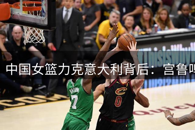 中国女篮力克意大利背后：宫鲁鸣解析两大制胜关键