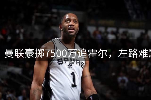 曼联豪掷7500万追霍尔，左路难题迎破解？